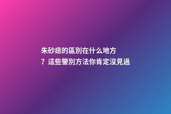 朱砂痣的區別在什么地方？這些鑒別方法你肯定沒見過